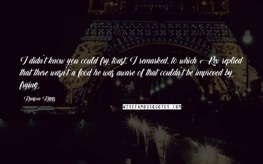 Ransom Riggs Quotes: I didn't know you could fry toast, I remarked, to which Kev replied that there wasn't a food he was aware of that couldn't be improved by frying.