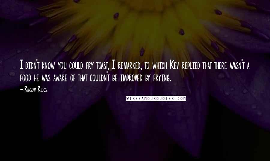 Ransom Riggs Quotes: I didn't know you could fry toast, I remarked, to which Kev replied that there wasn't a food he was aware of that couldn't be improved by frying.