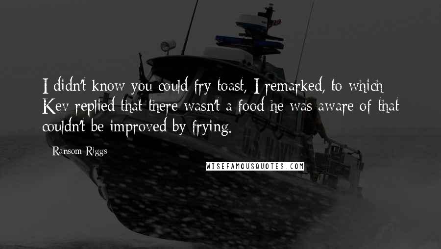 Ransom Riggs Quotes: I didn't know you could fry toast, I remarked, to which Kev replied that there wasn't a food he was aware of that couldn't be improved by frying.