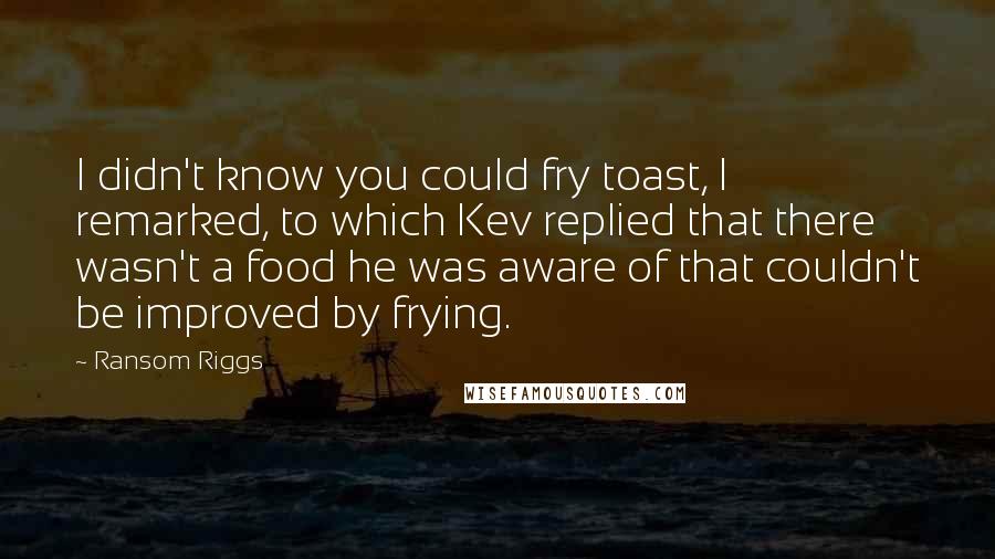 Ransom Riggs Quotes: I didn't know you could fry toast, I remarked, to which Kev replied that there wasn't a food he was aware of that couldn't be improved by frying.