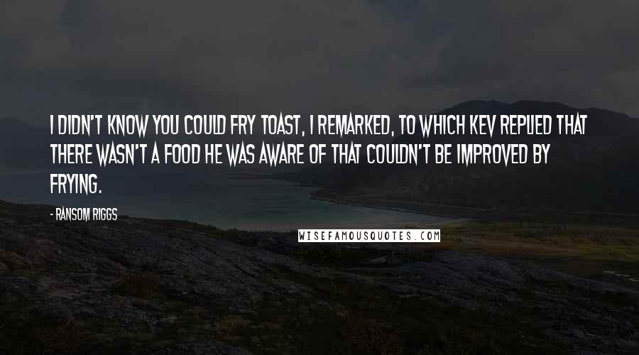 Ransom Riggs Quotes: I didn't know you could fry toast, I remarked, to which Kev replied that there wasn't a food he was aware of that couldn't be improved by frying.