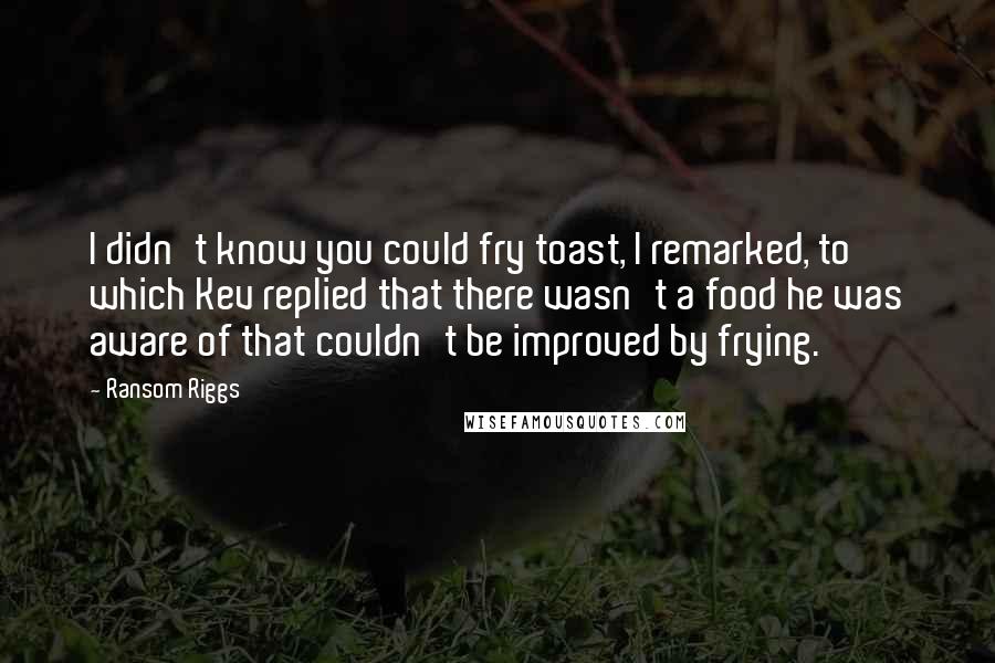 Ransom Riggs Quotes: I didn't know you could fry toast, I remarked, to which Kev replied that there wasn't a food he was aware of that couldn't be improved by frying.