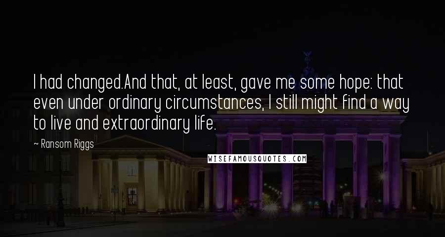 Ransom Riggs Quotes: I had changed.And that, at least, gave me some hope: that even under ordinary circumstances, I still might find a way to live and extraordinary life.