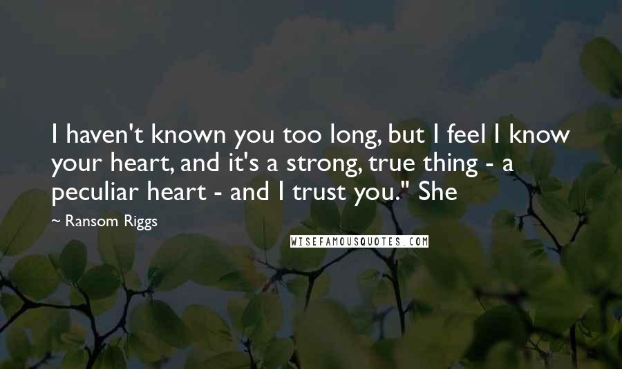 Ransom Riggs Quotes: I haven't known you too long, but I feel I know your heart, and it's a strong, true thing - a peculiar heart - and I trust you." She