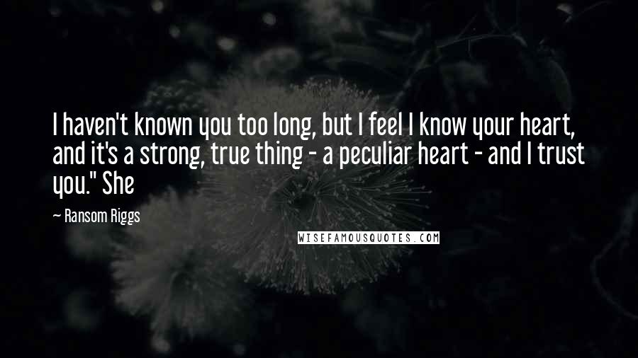 Ransom Riggs Quotes: I haven't known you too long, but I feel I know your heart, and it's a strong, true thing - a peculiar heart - and I trust you." She