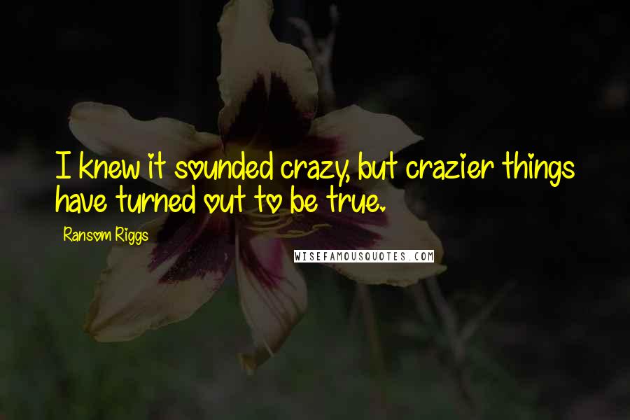 Ransom Riggs Quotes: I knew it sounded crazy, but crazier things have turned out to be true.