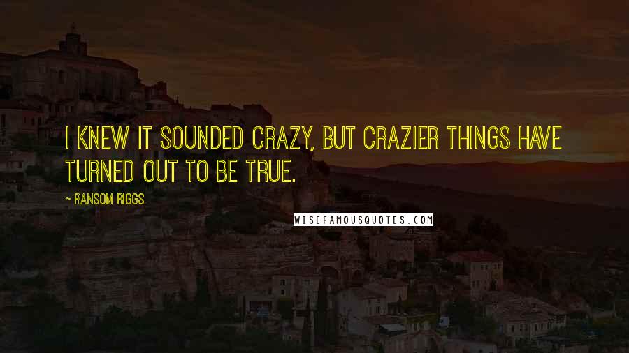 Ransom Riggs Quotes: I knew it sounded crazy, but crazier things have turned out to be true.