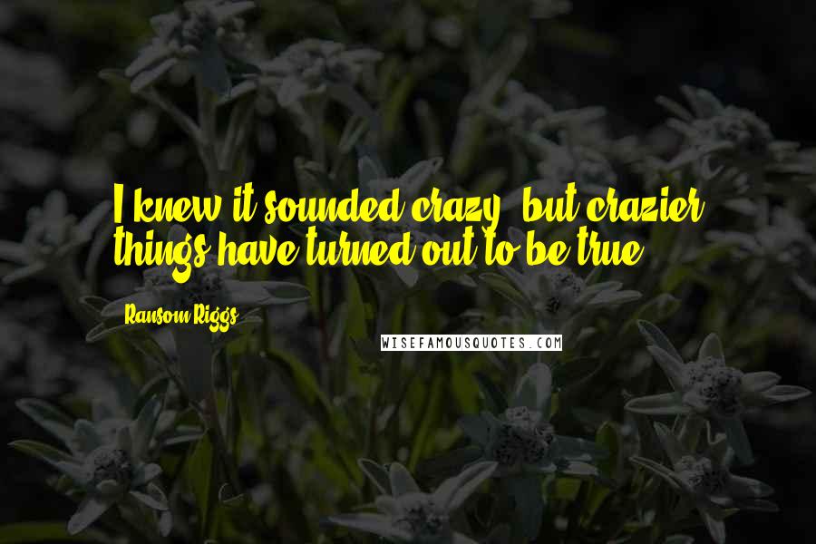 Ransom Riggs Quotes: I knew it sounded crazy, but crazier things have turned out to be true.