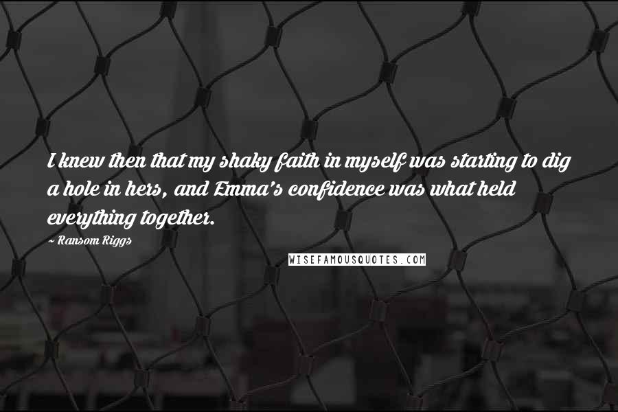 Ransom Riggs Quotes: I knew then that my shaky faith in myself was starting to dig a hole in hers, and Emma's confidence was what held everything together.