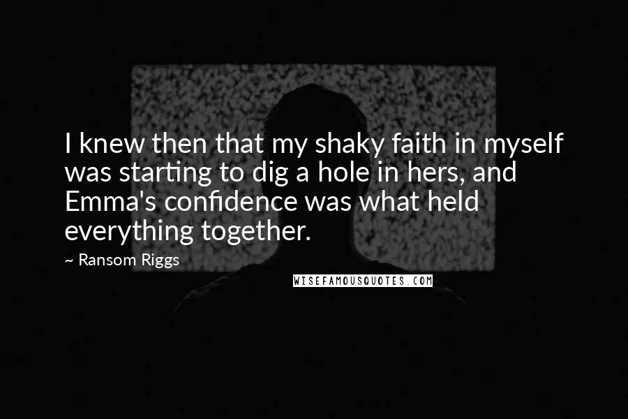 Ransom Riggs Quotes: I knew then that my shaky faith in myself was starting to dig a hole in hers, and Emma's confidence was what held everything together.