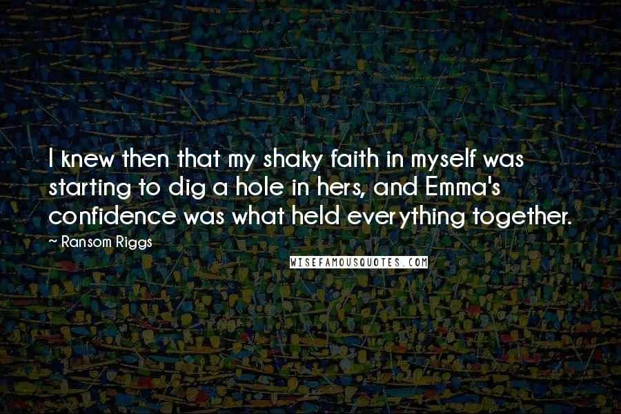 Ransom Riggs Quotes: I knew then that my shaky faith in myself was starting to dig a hole in hers, and Emma's confidence was what held everything together.