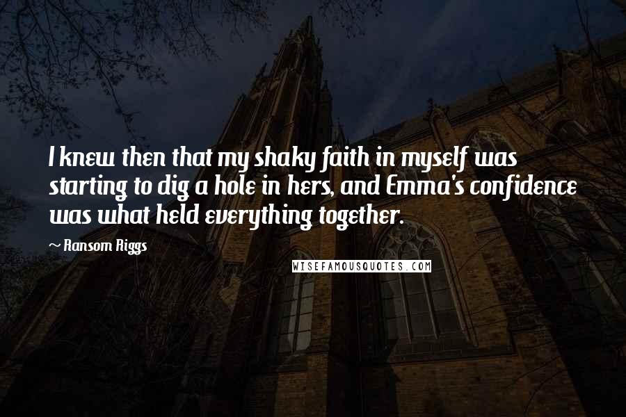 Ransom Riggs Quotes: I knew then that my shaky faith in myself was starting to dig a hole in hers, and Emma's confidence was what held everything together.