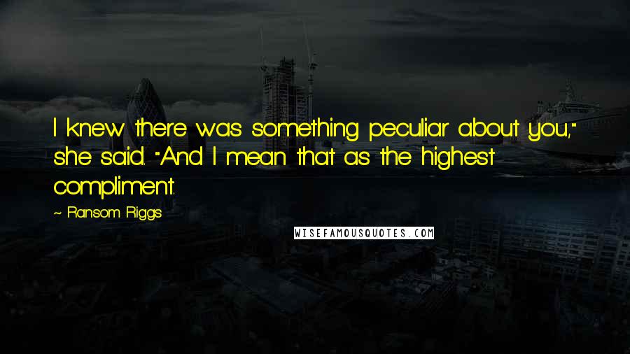 Ransom Riggs Quotes: I knew there was something peculiar about you," she said. "And I mean that as the highest compliment.