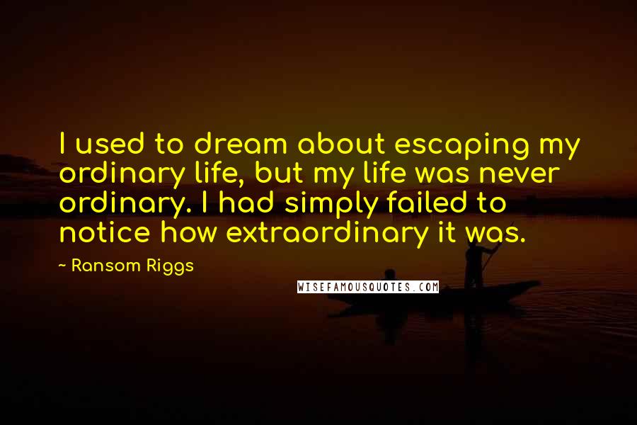 Ransom Riggs Quotes: I used to dream about escaping my ordinary life, but my life was never ordinary. I had simply failed to notice how extraordinary it was.