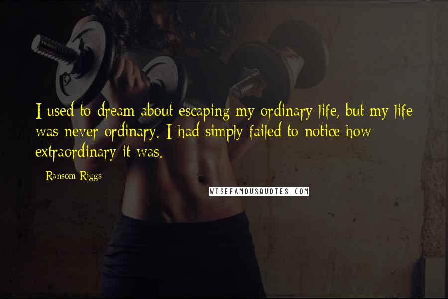 Ransom Riggs Quotes: I used to dream about escaping my ordinary life, but my life was never ordinary. I had simply failed to notice how extraordinary it was.