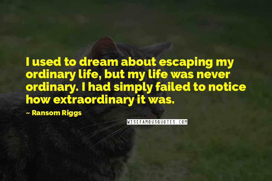 Ransom Riggs Quotes: I used to dream about escaping my ordinary life, but my life was never ordinary. I had simply failed to notice how extraordinary it was.