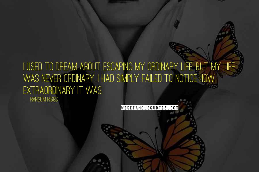 Ransom Riggs Quotes: I used to dream about escaping my ordinary life, but my life was never ordinary. I had simply failed to notice how extraordinary it was.