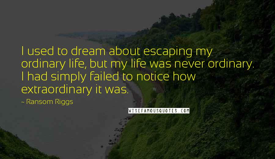Ransom Riggs Quotes: I used to dream about escaping my ordinary life, but my life was never ordinary. I had simply failed to notice how extraordinary it was.
