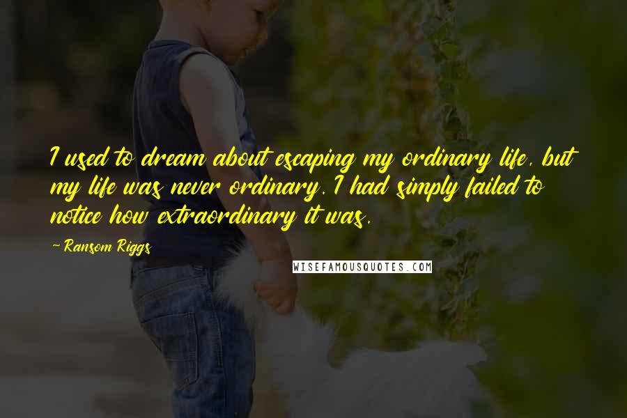 Ransom Riggs Quotes: I used to dream about escaping my ordinary life, but my life was never ordinary. I had simply failed to notice how extraordinary it was.