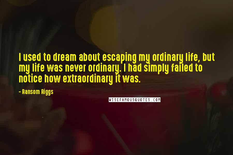 Ransom Riggs Quotes: I used to dream about escaping my ordinary life, but my life was never ordinary. I had simply failed to notice how extraordinary it was.