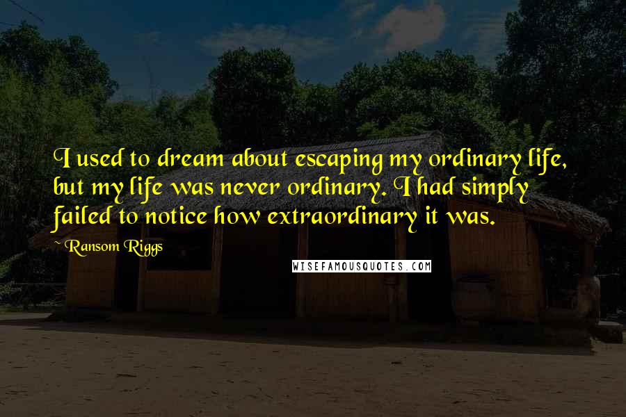 Ransom Riggs Quotes: I used to dream about escaping my ordinary life, but my life was never ordinary. I had simply failed to notice how extraordinary it was.