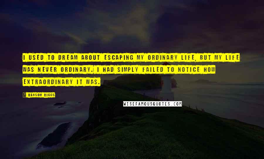 Ransom Riggs Quotes: I used to dream about escaping my ordinary life, but my life was never ordinary. I had simply failed to notice how extraordinary it was.