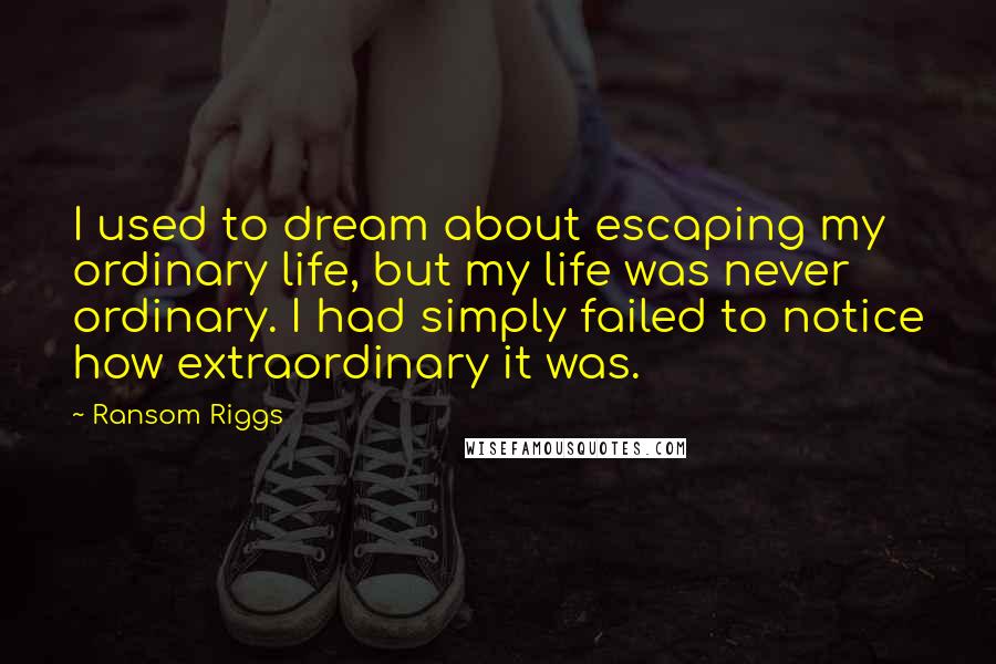 Ransom Riggs Quotes: I used to dream about escaping my ordinary life, but my life was never ordinary. I had simply failed to notice how extraordinary it was.