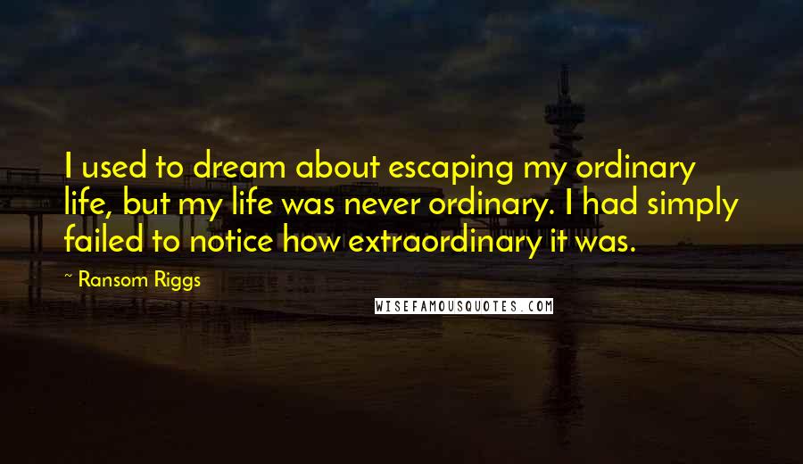 Ransom Riggs Quotes: I used to dream about escaping my ordinary life, but my life was never ordinary. I had simply failed to notice how extraordinary it was.