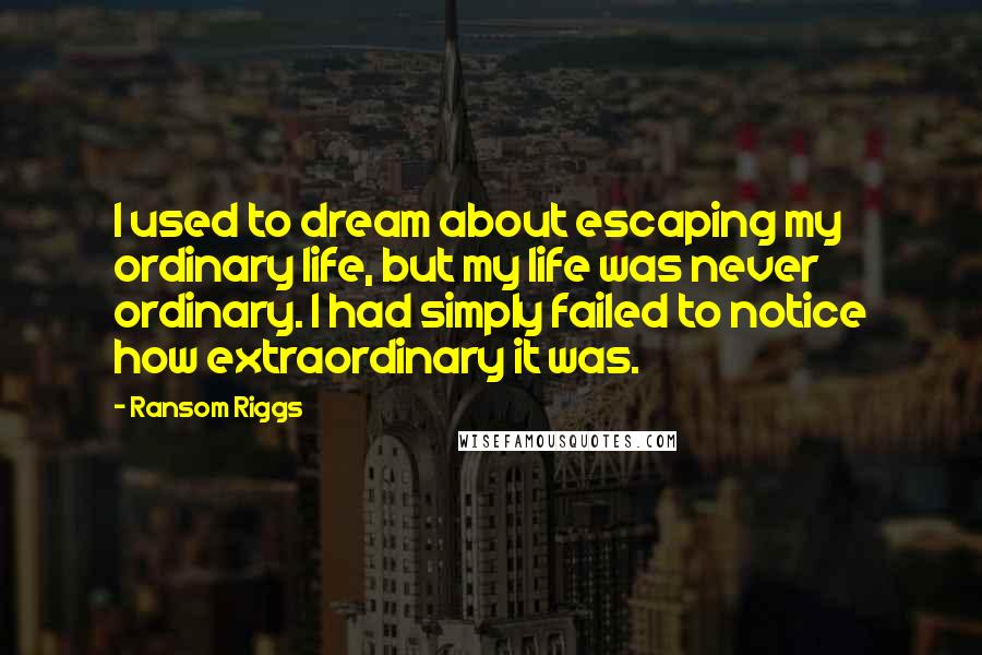 Ransom Riggs Quotes: I used to dream about escaping my ordinary life, but my life was never ordinary. I had simply failed to notice how extraordinary it was.