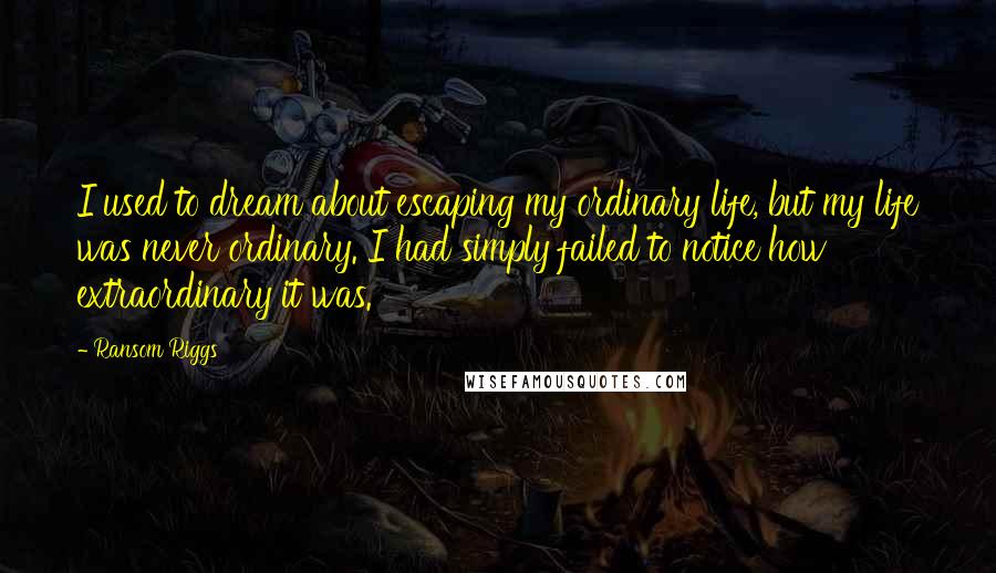 Ransom Riggs Quotes: I used to dream about escaping my ordinary life, but my life was never ordinary. I had simply failed to notice how extraordinary it was.