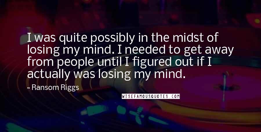 Ransom Riggs Quotes: I was quite possibly in the midst of losing my mind. I needed to get away from people until I figured out if I actually was losing my mind.