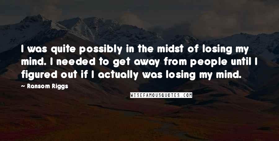 Ransom Riggs Quotes: I was quite possibly in the midst of losing my mind. I needed to get away from people until I figured out if I actually was losing my mind.