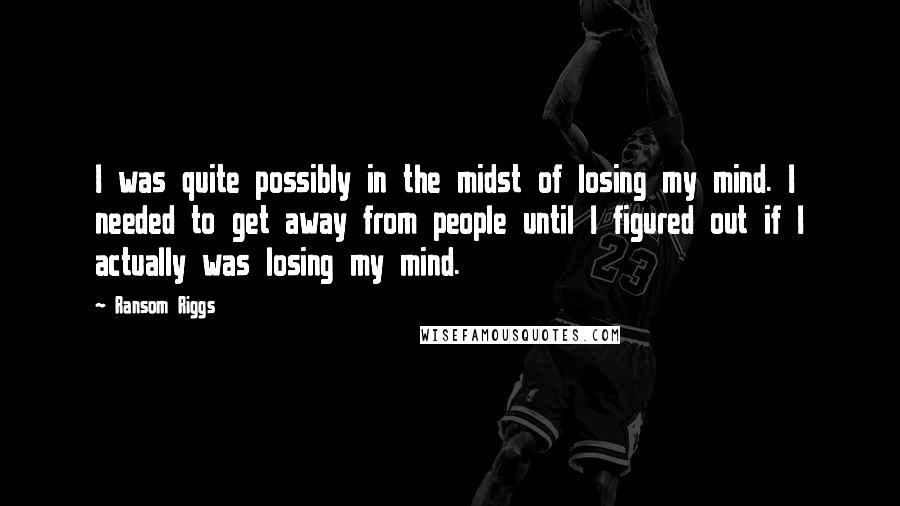 Ransom Riggs Quotes: I was quite possibly in the midst of losing my mind. I needed to get away from people until I figured out if I actually was losing my mind.