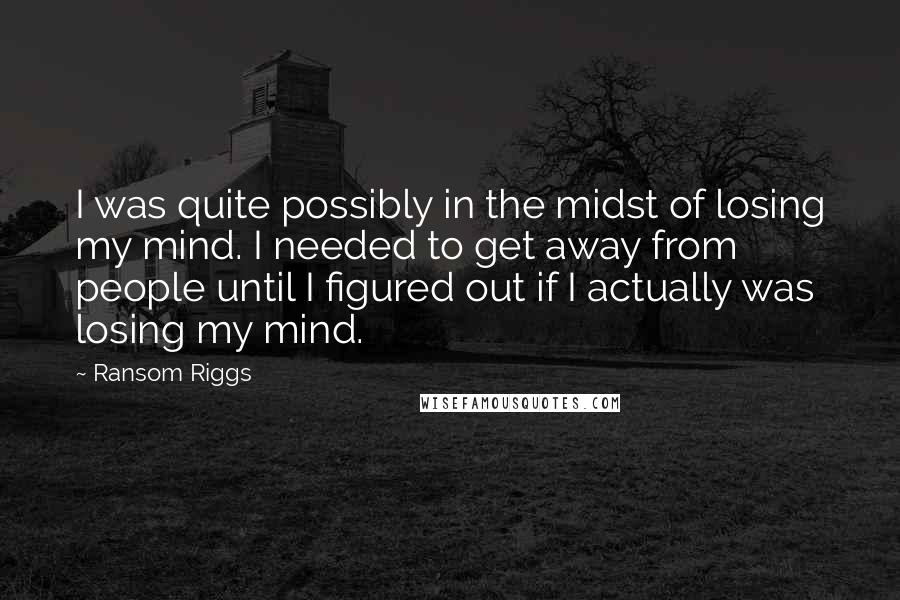 Ransom Riggs Quotes: I was quite possibly in the midst of losing my mind. I needed to get away from people until I figured out if I actually was losing my mind.