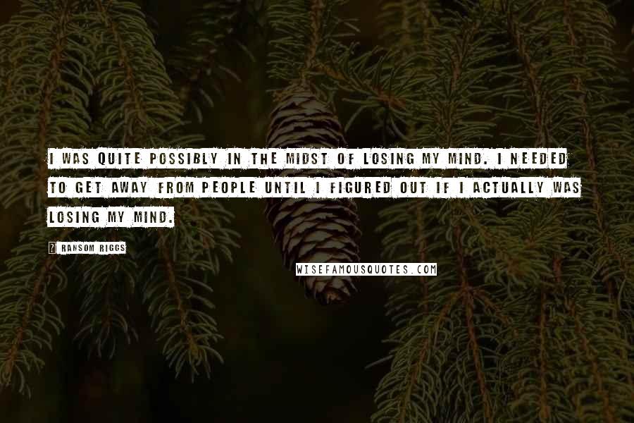 Ransom Riggs Quotes: I was quite possibly in the midst of losing my mind. I needed to get away from people until I figured out if I actually was losing my mind.