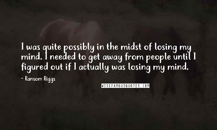 Ransom Riggs Quotes: I was quite possibly in the midst of losing my mind. I needed to get away from people until I figured out if I actually was losing my mind.