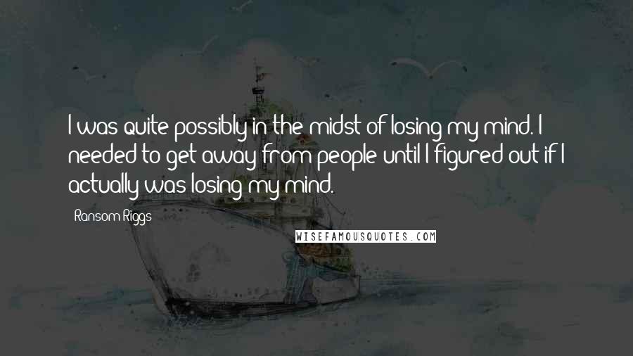 Ransom Riggs Quotes: I was quite possibly in the midst of losing my mind. I needed to get away from people until I figured out if I actually was losing my mind.