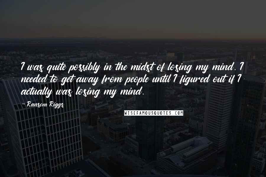 Ransom Riggs Quotes: I was quite possibly in the midst of losing my mind. I needed to get away from people until I figured out if I actually was losing my mind.