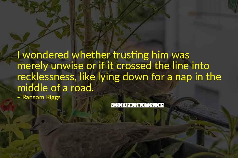 Ransom Riggs Quotes: I wondered whether trusting him was merely unwise or if it crossed the line into recklessness, like lying down for a nap in the middle of a road.