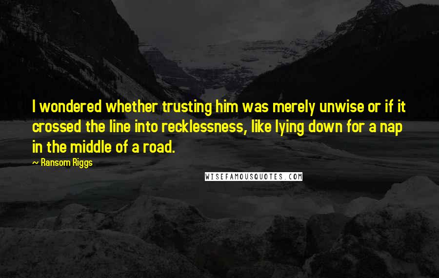 Ransom Riggs Quotes: I wondered whether trusting him was merely unwise or if it crossed the line into recklessness, like lying down for a nap in the middle of a road.