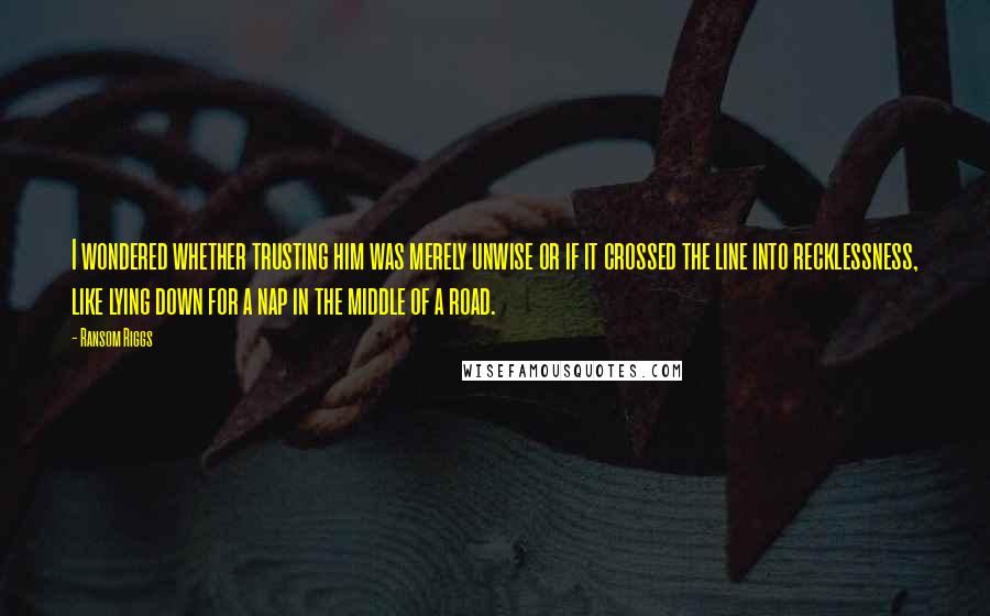 Ransom Riggs Quotes: I wondered whether trusting him was merely unwise or if it crossed the line into recklessness, like lying down for a nap in the middle of a road.