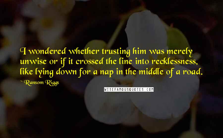 Ransom Riggs Quotes: I wondered whether trusting him was merely unwise or if it crossed the line into recklessness, like lying down for a nap in the middle of a road.