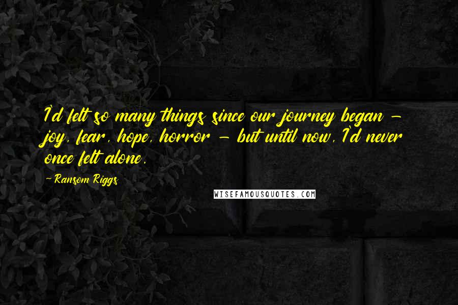 Ransom Riggs Quotes: I'd felt so many things since our journey began - joy, fear, hope, horror - but until now, I'd never once felt alone.