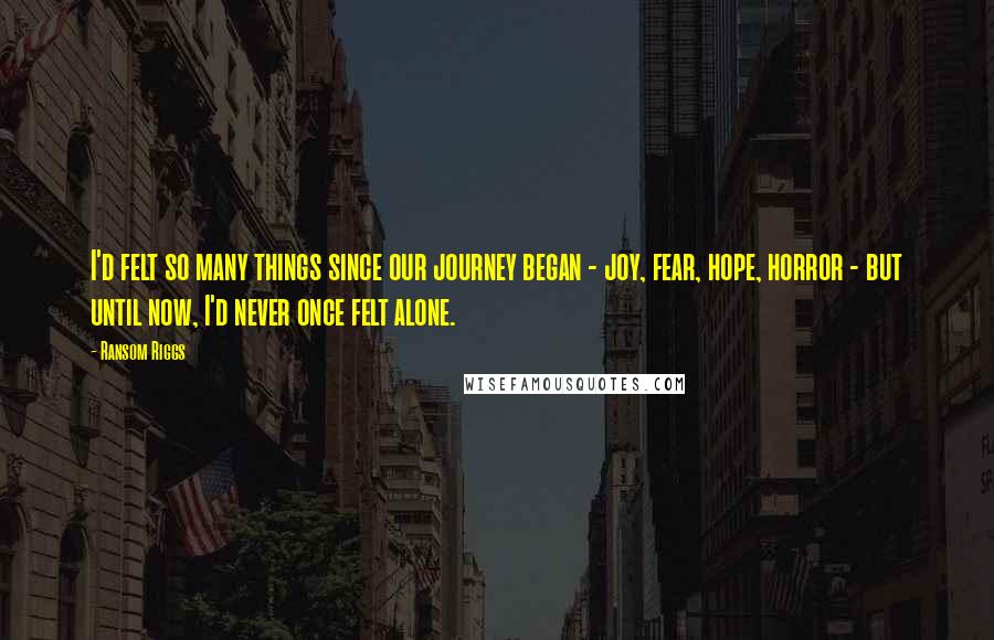 Ransom Riggs Quotes: I'd felt so many things since our journey began - joy, fear, hope, horror - but until now, I'd never once felt alone.