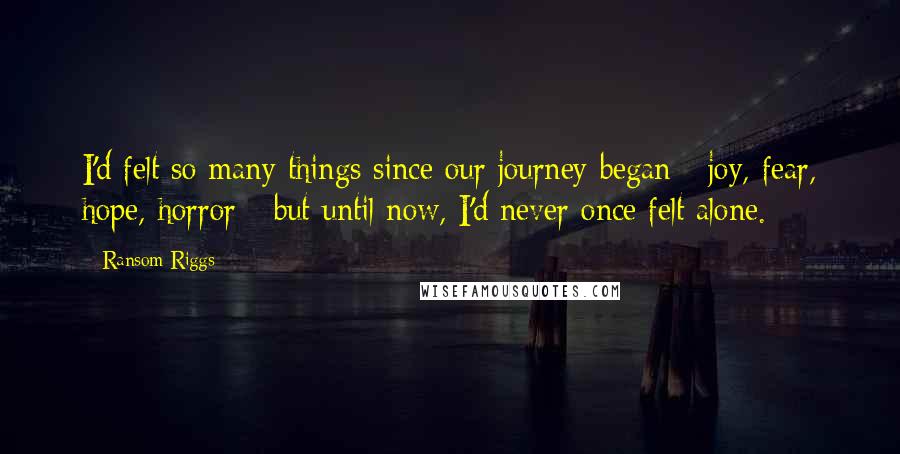 Ransom Riggs Quotes: I'd felt so many things since our journey began - joy, fear, hope, horror - but until now, I'd never once felt alone.