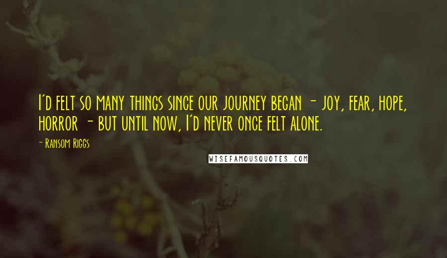 Ransom Riggs Quotes: I'd felt so many things since our journey began - joy, fear, hope, horror - but until now, I'd never once felt alone.