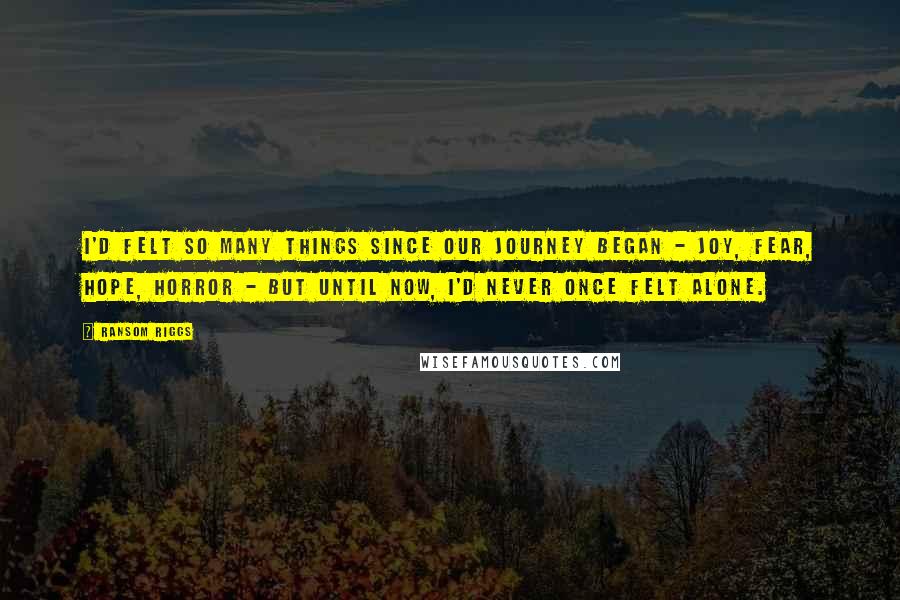 Ransom Riggs Quotes: I'd felt so many things since our journey began - joy, fear, hope, horror - but until now, I'd never once felt alone.