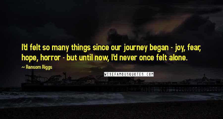 Ransom Riggs Quotes: I'd felt so many things since our journey began - joy, fear, hope, horror - but until now, I'd never once felt alone.