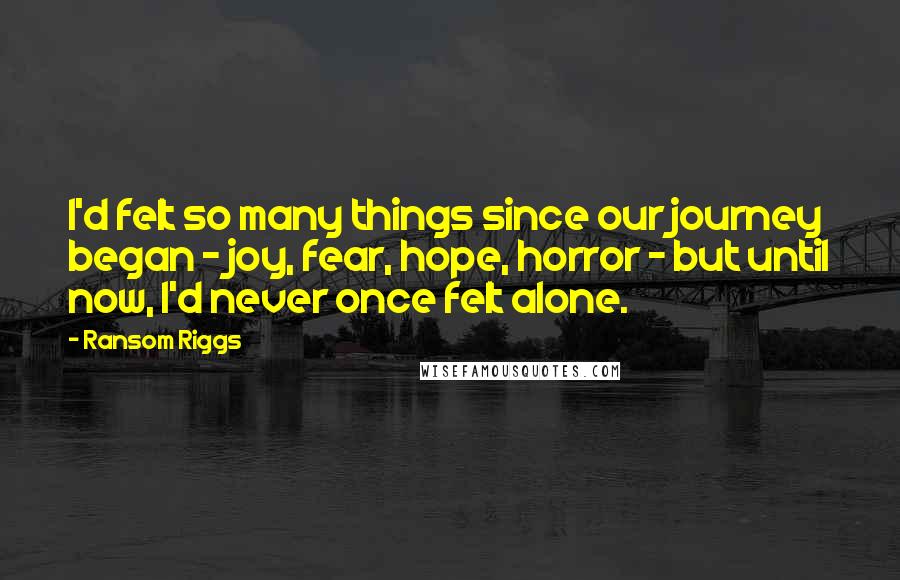 Ransom Riggs Quotes: I'd felt so many things since our journey began - joy, fear, hope, horror - but until now, I'd never once felt alone.