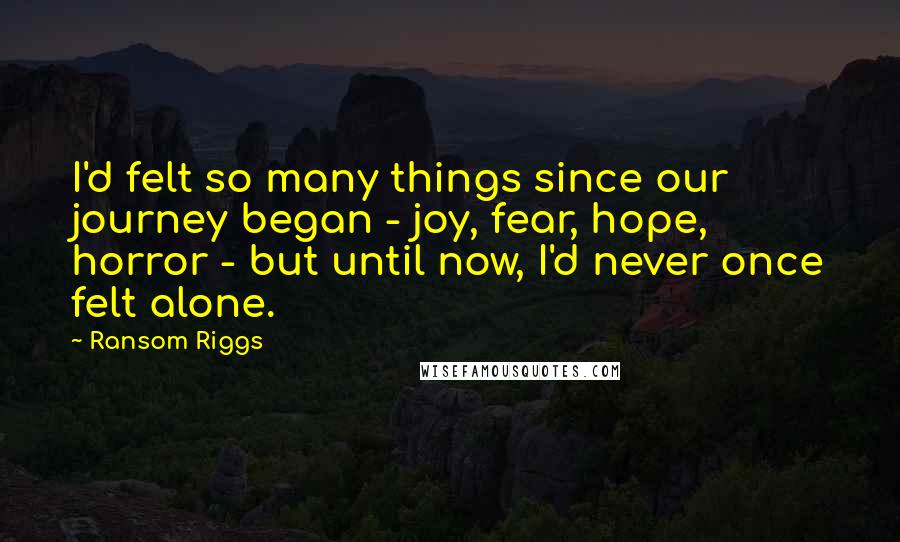 Ransom Riggs Quotes: I'd felt so many things since our journey began - joy, fear, hope, horror - but until now, I'd never once felt alone.